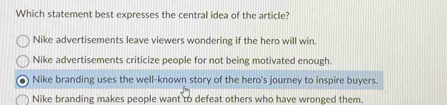 Which statement best expresses the central idea of the article?
Nike advertisements leave viewers wondering if the hero will win.
Nike advertisements criticize people for not being motivated enough.
Nike branding uses the well-known story of the hero's journey to inspire buyers.
Nike branding makes people want to defeat others who have wronged them.