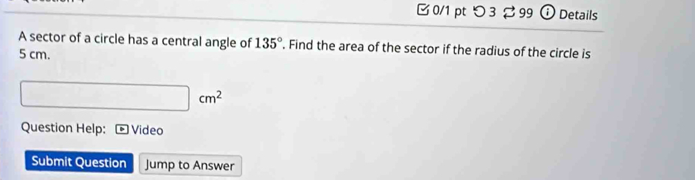 つ 3 % 99 ⓘ Details 
A sector of a circle has a central angle of 135°. Find the area of the sector if the radius of the circle is
5 cm.
□ cm^2
Question Help: Video 
Submit Question Jump to Answer