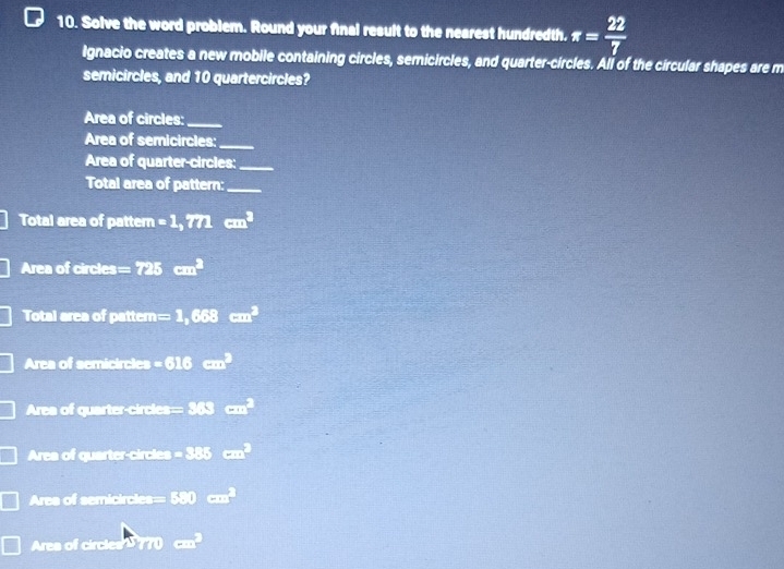 Solve the word problem. Round your final result to the nearest hundredth. π = 22/7 
Ignacio creates a new mobile containing circles, semicircles, and quarter-circles. Ali of the circular shapes are m 
semicircles, and 10 quartercircles? 
Area of circles:_ 
Area of semicircles:_ 
Area of quarter-circles:_ 
Total area of pattern:_ 
Total area of pattern =1,771cm^2
Area of circles =725cm^2
Total area of pattern =1,668cm^2
Area of semicircles -616cm^2
Area of quarter-circles =383cm^2
Area of quarter-circles -88cm^2
Ares of semicircles □ 3.0cm^2 
Ares of circles U 770 ....□ 
