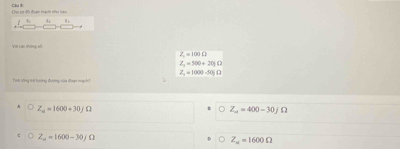 Cho sợ độ đoạn mạch như sau:
z_1 z_2 z_3
Với các thông số:
Z_1=100Omega
Z_2=500+20jOmega
Z_3=1000-50jOmega
Tinh tổng trở tương đương của đoạn mạch?
A Z_ed=1600+30jOmega
B Z_m=400-30jOmega
Z_m=1600-30jOmega
D Z_N=1600Omega