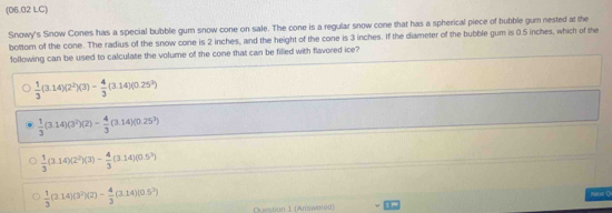 (06.02 LC)
Snowy's Snow Cones has a special bubble gum snow cone on sale. The cone is a regular snow cone that has a spherical piece of bubble gum nested at the
bottom of the cone. The radius of the snow cone is 2 inches, and the height of the cone is 3 inches. If the diameter of the bubble gum is 0.5 inches, which of the
following can be used to calculate the volume of the cone that can be filled with flavored ice?
 1/3 (3.14)(2^2)(3)- 4/3 (3.14)(0.25^2)
 1/3 (3.14)(3^2)(2)- 4/3 (3.14)(0.25^3)
 1/3 (3.14)(2^2)(3)- 4/3 (3.14)(0.5^2)
Meh O
 1/3 (3.14)(3^2)(2)- 4/3 (3.14)(0.5^2) Question 1 (Answered)
