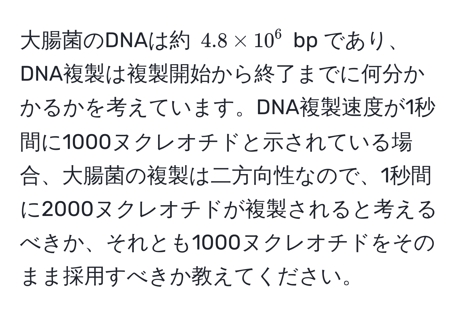 大腸菌のDNAは約 $4.8 * 10^6$ bp であり、DNA複製は複製開始から終了までに何分かかるかを考えています。DNA複製速度が1秒間に1000ヌクレオチドと示されている場合、大腸菌の複製は二方向性なので、1秒間に2000ヌクレオチドが複製されると考えるべきか、それとも1000ヌクレオチドをそのまま採用すべきか教えてください。