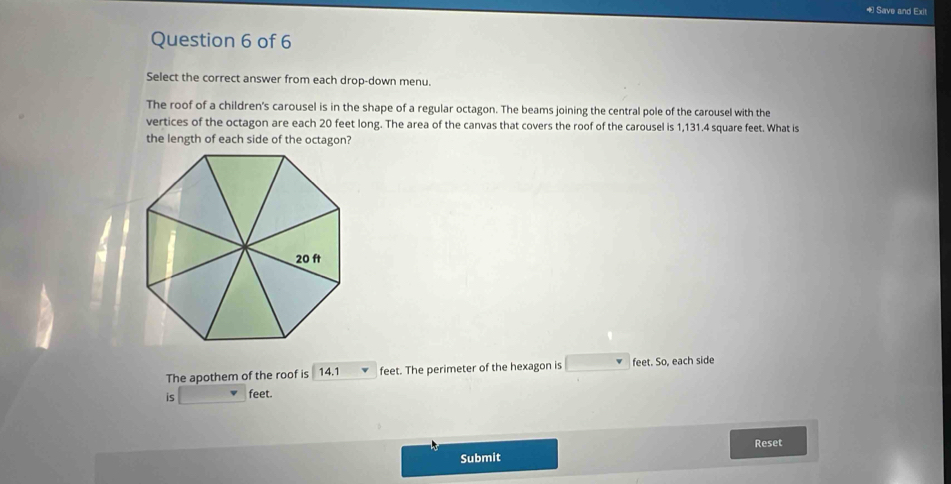 Save and Exit 
Question 6 of 6 
Select the correct answer from each drop-down menu. 
The roof of a children's carousel is in the shape of a regular octagon. The beams joining the central pole of the carousel with the 
vertices of the octagon are each 20 feet long. The area of the canvas that covers the roof of the carousel is 1,131.4 square feet. What is 
the length of each side of the octagon? 
The apothem of the roof is 14.1 feet. The perimeter of the hexagon is □ v feet. So, each side 
is feet. 
Reset 
Submit