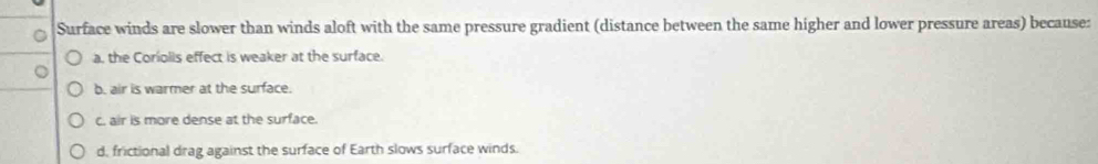 Surface winds are slower than winds aloft with the same pressure gradient (distance between the same higher and lower pressure areas) because:
a, the Coriolis effect is weaker at the surface.
b. air is warmer at the surface.
c. air is more dense at the surface.
d, frictional drag against the surface of Earth slows surface winds.