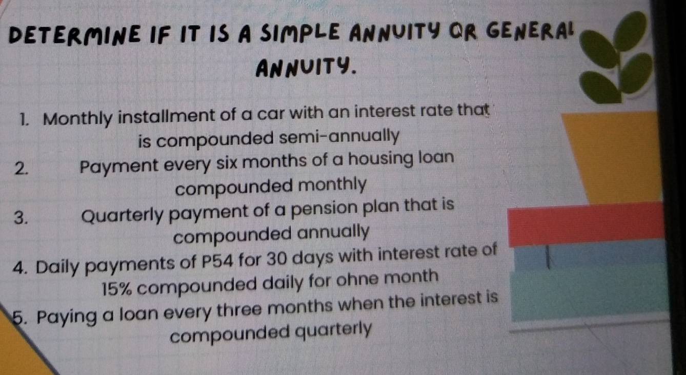 DETERMINE IF IT IS A SIMPLE ANNUITY OR GENERAL 
AnNUITy. 
1. Monthly installment of a car with an interest rate that 
is compounded semi-annually 
2. Payment every six months of a housing loan 
compounded monthly 
3. Quarterly payment of a pension plan that is 
compounded annually 
4. Daily payments of P54 for 30 days with interest rate of
15% compounded daily for ohne month
5. Paying a loan every three months when the interest is 
compounded quarterly