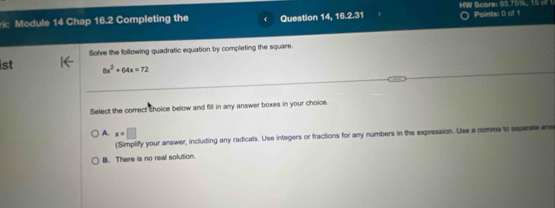 HW Score: 93.75%, 15 a 1
Module 14 Chap 16.2 Completing the Question 14, 16.2.31 Points: 0 of 1
<
Solve the following quadratic equation by completing the square.
ist
 8x^2+64x=72
Select the correct choice below and fill in any answer boxes in your choice.
A. x=□
(Simplify your answer, including any radicals. Use integers or fractions for any numbers in the expression. Use a comme to separate and
B. There is no real solution.