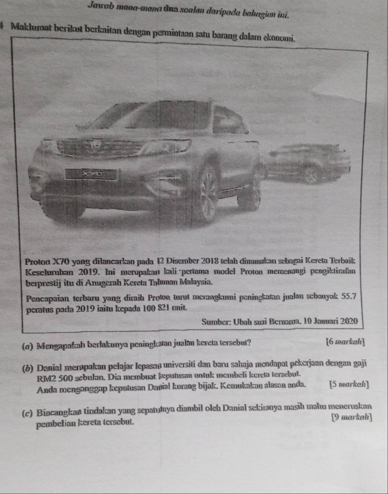 Jawab mana-mana dan soalan daripada bahagian ini. 
# Maklumat berikut berkaitan dengan permintaan satu barang dalam ekonomi. 
(4) Mengapakah berlakunya peninghatan jualan kereta tersebut? [6 markah] 
(b) Danial merupakan pelajar lepasan universiti dan baru sahaja mendapat pekerjaan dengan gaji
RM2 500 sebulan. Dia membuat keputusan untuk membeli kereta tersebut. 
Anda menganggap keputusan Danial kurang bijak. Kemukakan alasan anda. [5 markah] 
(c) Bincangkan tindakan yang sepatutya diambil oleh Danial sekiranya masīh mahu meneruskan 
pembelian kereta tersebut. 
[9 markah]