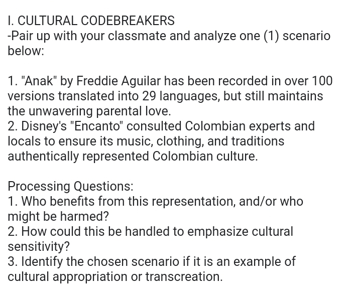 CULTURAL CODEBREAKERS 
-Pair up with your classmate and analyze one (1) scenario 
below: 
1. "Anak" by Freddie Aguilar has been recorded in over 100
versions translated into 29 languages, but still maintains 
the unwavering parental love. 
2. Disney's "Encanto" consulted Colombian experts and 
locals to ensure its music, clothing, and traditions 
authentically represented Colombian culture. 
Processing Questions: 
1. Who benefits from this representation, and/or who 
might be harmed? 
2. How could this be handled to emphasize cultural 
sensitivity? 
3. Identify the chosen scenario if it is an example of 
cultural appropriation or transcreation.