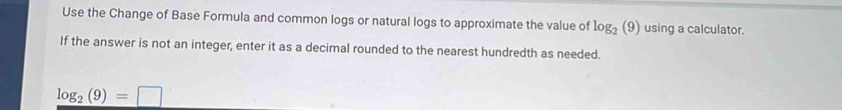 Use the Change of Base Formula and common logs or natural logs to approximate the value of log _2(9) using a calculator. 
If the answer is not an integer, enter it as a decimal rounded to the nearest hundredth as needed.
log _2(9)=□