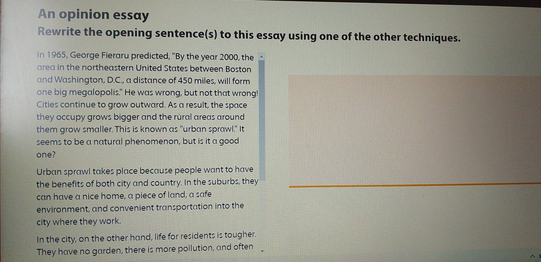 An opinion essay
Rewrite the opening sentence(s) to this essay using one of the other techniques.
In 1965, George Fieraru predicted, "By the year 2000, the £
area in the northeastern United States between Boston
and Washington, D.C., a distance of 450 miles, will form
one big megalopolis." He was wrong, but not that wrong!
Cities continue to grow outward. As a result, the space
they occupy grows bigger and the rural areas around
them grow smaller. This is known as "urban sprawl." It
seems to be a natural phenomenon, but is it a good
one?
Urban sprawl takes place because people want to have
the benefits of both city and country. In the suburbs, they
can have a nice home, a piece of land, a safe
environment, and convenient transportation into the
city where they work.
In the city, on the other hand, life for residents is tougher.
They have no garden, there is more pollution, and often