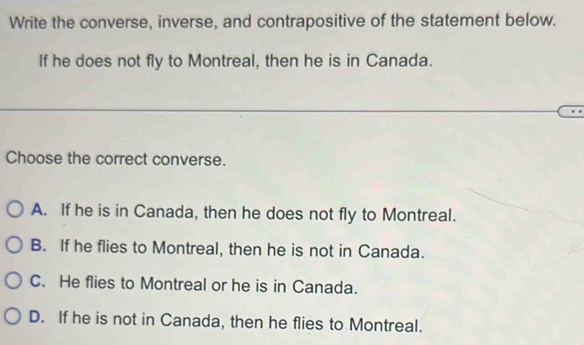 Write the converse, inverse, and contrapositive of the statement below.
If he does not fly to Montreal, then he is in Canada.
Choose the correct converse.
A. If he is in Canada, then he does not fly to Montreal.
B. If he flies to Montreal, then he is not in Canada.
C. He flies to Montreal or he is in Canada.
D. If he is not in Canada, then he flies to Montreal.