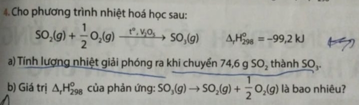 Cho phương trình nhiệt hoá học sau:
SO_2(g)+ 1/2 O_2(g)xrightarrow t°,V_2O_5SO_3(g) △ _rH_(298)^o=-99,2kJ
a) Tính lượng nhiệt giải phóng ra khi chuyển 74,6gSO_2thanhSO_3. 
b) Giá trị △ _rH_(298)^o của phản ứng: SO_3(g)to SO_2(g)+ 1/2 O_2(g)laba ao nhiêu?