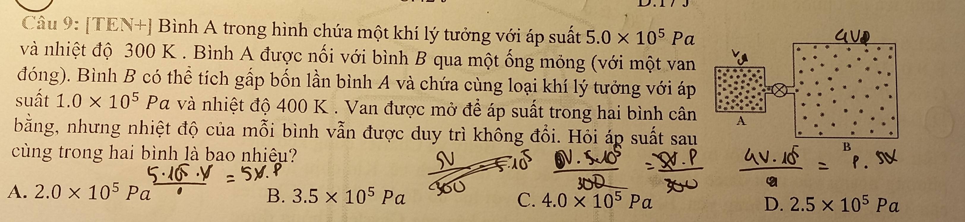 [TEN+] Bình A trong hình chứa một khí lý tưởng với áp suất 5.0* 10^5Pa
và nhiệt độ 300 K. Bình A được nối với bình B qua một ống mỏng (với một van
đóng). Bình B có thể tích gấp bốn lần bình A và chứa cùng loại khí lý tưởng với áp
suất 1.0* 10^5 Pa và nhiệt độ 400 K. Van được mở để áp suất trong hai bình cân A
bằng, nhưng nhiệt độ của mỗi bình vẫn được duy trì không đổi. Hỏi áp suất sau
cùng trong hai bình là bao nhiêu?
B
A. 2.0* 10^5 B. 3.5* 10^5Pa C. 4.0* 10^5Pa D. 2.5* 10^5Pa