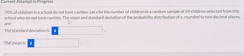 Current Attempt in Progress
70% of children in a school do not have cavities. Let x be the number of children in a random sample of 59 children selected from.this 
school who do not have cavities. The mean and standard deviation of the probability distribution of x, rounded to two decimal places, 
are: 
The standard deviation is □. 
The mean is i □.