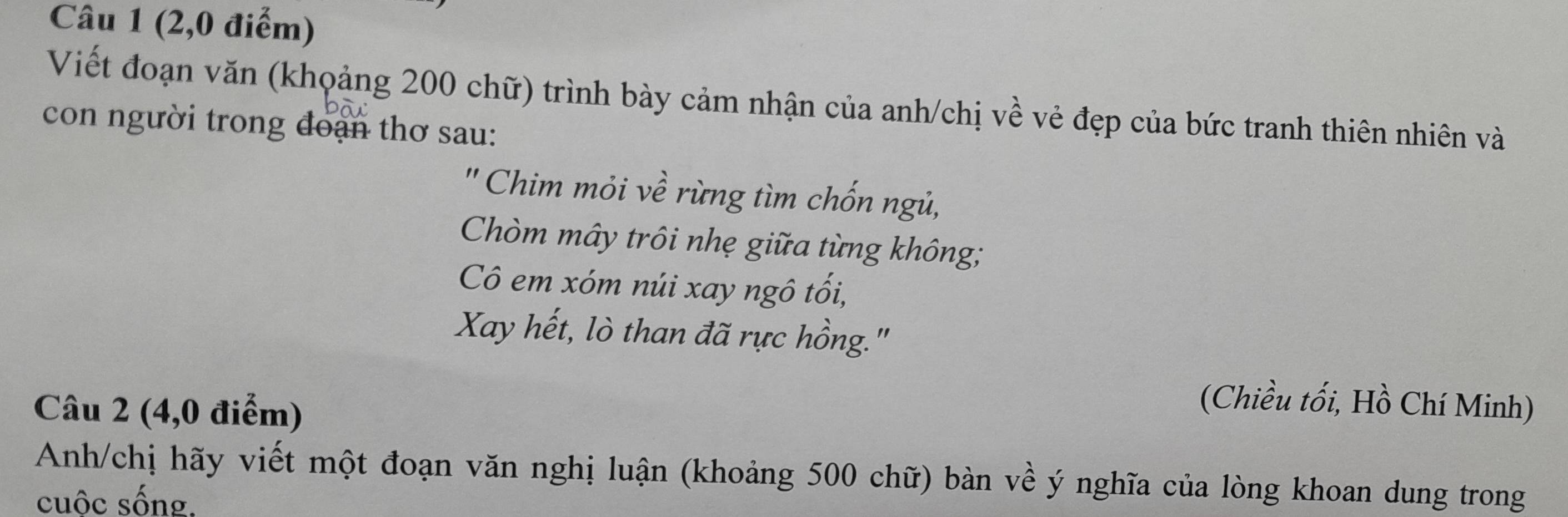 (2,0 điểm) 
Viết đoạn văn (khoảng 200 chữ) trình bày cảm nhận của anh/chị về vẻ đẹp của bức tranh thiên nhiên và 
con người trong đoạn thơ sau: 
'' Chim mỏi về rừng tìm chốn ngủ, 
Chòm mây trôi nhẹ giữa từng không; 
Cô em xóm núi xay ngô tối, 
Xay hết, lò than đã rực hồng." 
Câu 2 (4,0 điểm) 
(Chiều tối, Hồ Chí Minh) 
Anh/chị hãy viết một đoạn văn nghị luận (khoảng 500 chữ) bàn về ý nghĩa của lòng khoan dung trong 
cuộc sống.