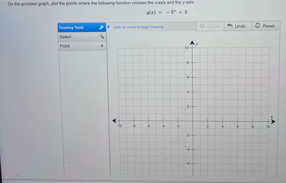 On the provided graph, plot the points where the following function crosses the x-axis and the y-axis.
g(x)=-5^x+5
Drawing Tools Click on a tool to begin drawing. Delete Undo Reset 
Select 
Point