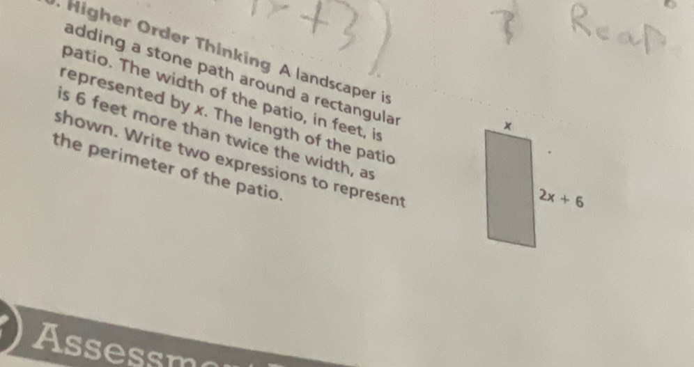 Higher Order Thinking A landscaper in
adding a stone path around a rectangula 
patio. The width of the patio, in feet, i
represented by x. The length of the patic
is 6 feet more than twice the width, a
shown. Write two expressions to represent
the perimeter of the patio.
Assessm