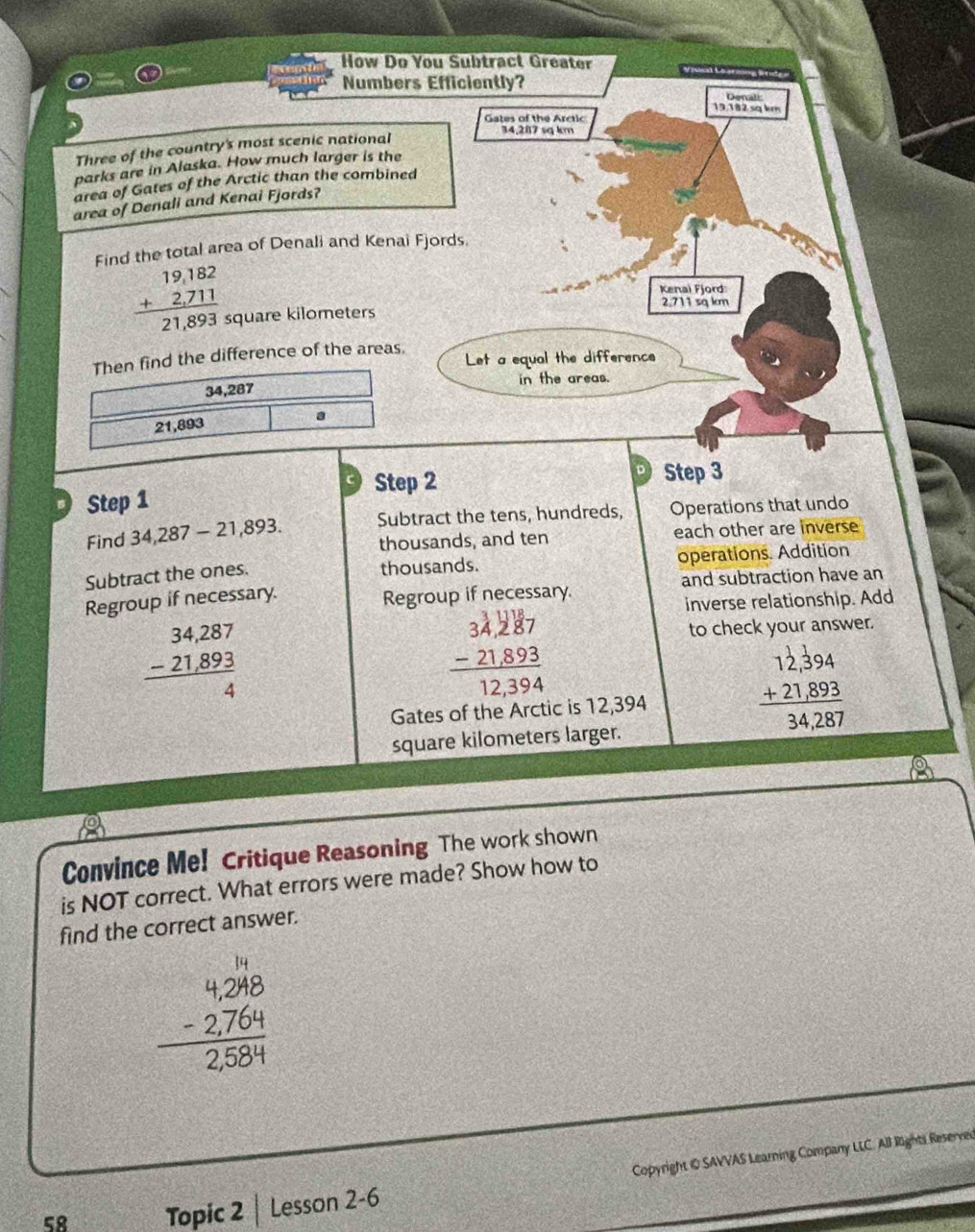 How Do You Subtract Greater 
Numbers Efficiently? 
Denalt
19.182 sq km
Gates of the Arctic
34,287 sq km
Three of the country's most scenic national 
parks are in Alaska. How much larger is the 
area of Gates of the Arctic than the combined 
area of Denali and Kenai Fjords? 
Find the total area of Denali and Kenai Fjords 
Kenai Fjord:
beginarrayr 19,182 +2,711 hline 21,893endarray square kilometers
2.711 sq km
Then find the difference of the areas. 
Let a equal the difference
34,287 in the areas.
21,893 a 
Step 2 Step 3
Step 1
Find 34,287-21,893. Subtract the tens, hundreds, Operations that undo 
thousands, and ten each other are inverse 
Subtract the ones. operations. Addition 
thousands. 
Regroup if necessary. Regroup if necessary. and subtraction have an 
inverse relationship. Add
beginarrayr 34,287 -21,893 hline 4endarray
beginarrayr 34,287 -21,893 hline 12,394endarray
to check your answer. 
Gates of the Arctic is 12,394
beginarrayr 12,394 +21,893 hline 34,287endarray
square kilometers larger. 
Convince Me! Critique Reasoning The work shown 
is NOT correct. What errors were made? Show how to 
find the correct answer.
beginarrayr 4.248 -2.764 hline 2.584endarray
Copyright iO SAVVAS Learning Company LLC. All Rights Reserved 
58 Topic 2 Lesson 2-6
