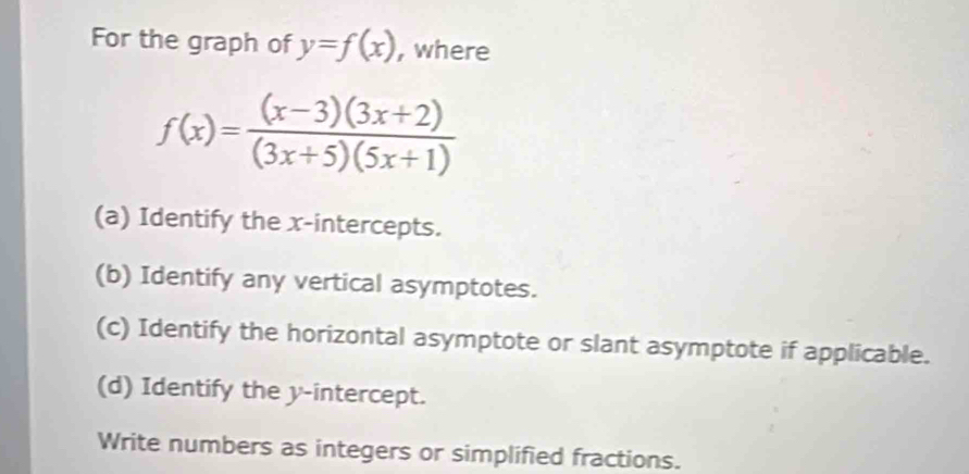 For the graph of y=f(x) , where
f(x)= ((x-3)(3x+2))/(3x+5)(5x+1) 
(a) Identify the x-intercepts. 
(b) Identify any vertical asymptotes. 
(c) Identify the horizontal asymptote or slant asymptote if applicable. 
(d) Identify the y-intercept. 
Write numbers as integers or simplified fractions.