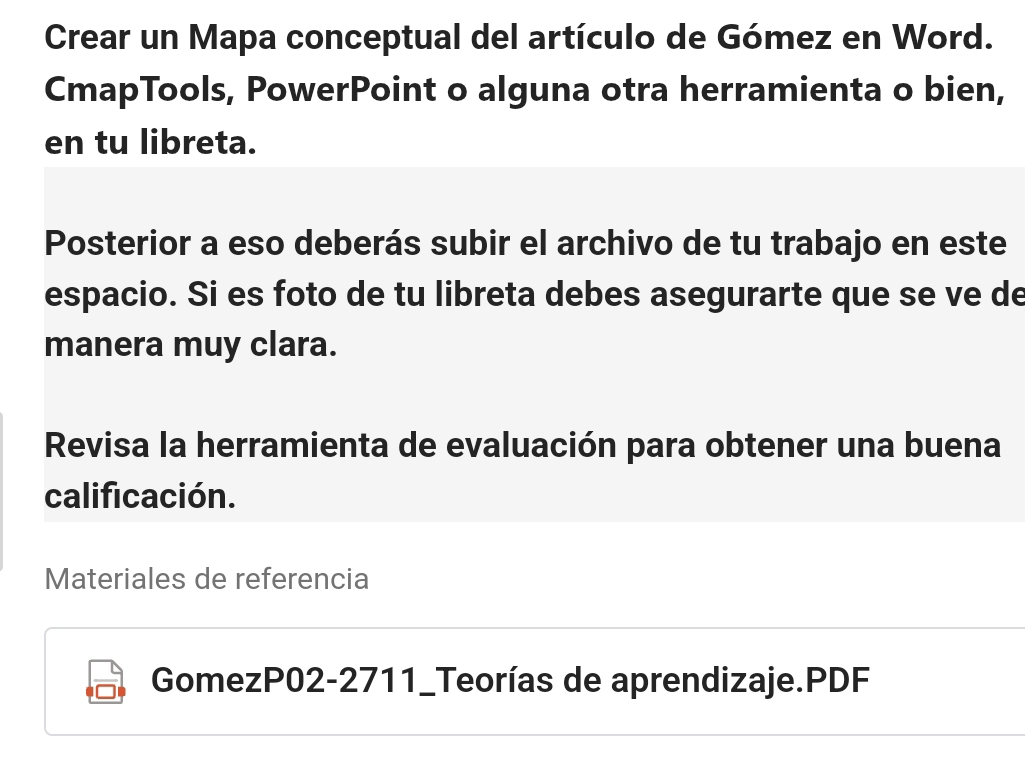 Crear un Mapa conceptual del artículo de Gómez en Word. 
CmapTools, PowerPoint o alguna otra herramienta o bien, 
en tu libreta. 
Posterior a eso deberás subir el archivo de tu trabajo en este 
espacio. Si es foto de tu libreta debes asegurarte que se ve de 
manera muy clara. 
Revisa la herramienta de evaluación para obtener una buena 
calificación. 
Materiales de referencia 
GomezP02-2711_Teorías de aprendizaje.PDF