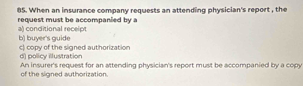 When an insurance company requests an attending physician's report , the
request must be accompanied by a
a) conditional receipt
b) buyer's guide
c) copy of the signed authorization
d) policy illustration
An insurer's request for an attending physician's report must be accompanied by a copy
of the signed authorization.