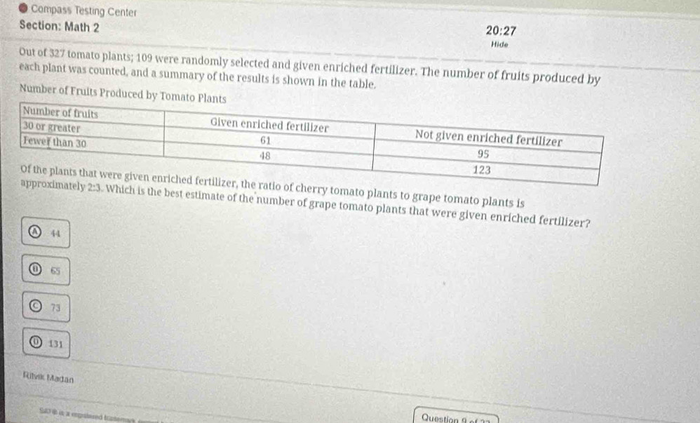 Compass Testing Center
Section: Math 2
20:27 
Hide
Out of 327 tomato plants; 109 were randomly selected and given enriched fertilizer. The number of fruits produced by
each plant was counted, and a summary of the results is shown in the table.
Number of Fruits Produced by 
o of cherry tomato plants to grape tomato plants is
tely 2:3. Which is the best estimate of the number of grape tomato plants that were given enriched fertilizer?
44
65
○ 73
0 131
Rilvik Madan
Si is a repatared trasem
Question 9 ef