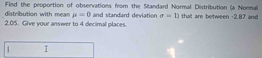 Find the proportion of observations from the Standard Normal Distribution (a Normal 
distribution with mean mu =0 and standard deviation sigma =1) that are between -2.87 and
2.05. Give your answer to 4 decimal places. 
.