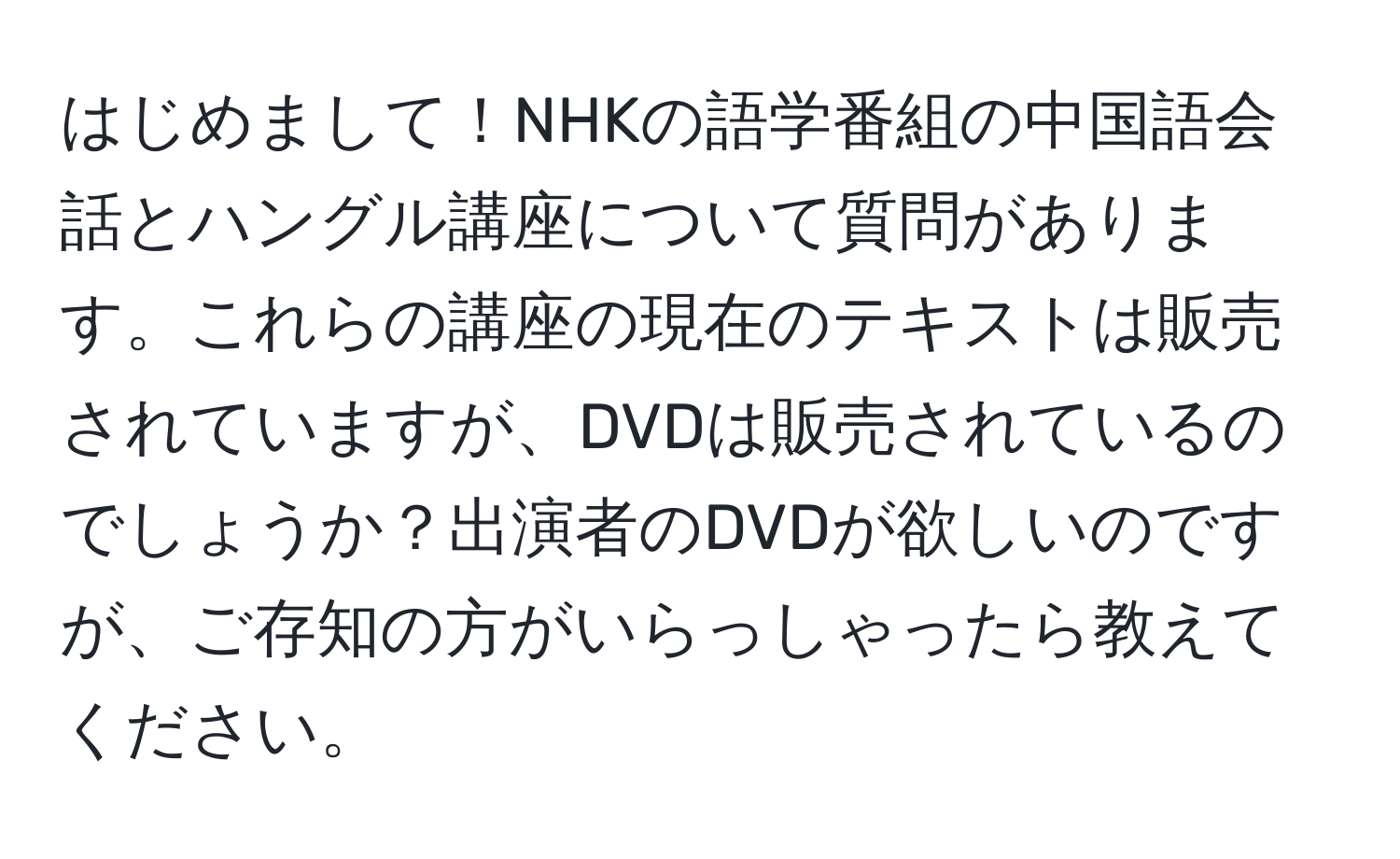 はじめまして！NHKの語学番組の中国語会話とハングル講座について質問があります。これらの講座の現在のテキストは販売されていますが、DVDは販売されているのでしょうか？出演者のDVDが欲しいのですが、ご存知の方がいらっしゃったら教えてください。