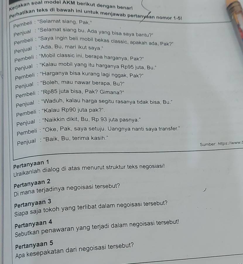 Kerjakan soal model AKM berikut dengan benar! 
Perhatikan teks di bawah ini untuk menjawab pertanyean nomor 1-5 
Pembeli : "Selamat siang, Pak." 
Penjual : "Selamat siang bu. Ada yang bisa saya bantu?" 
Pembeli : “Saya ingin beli mobil bekas classic, apakah ada, Pak?” 
Penjual : “Ada, Bu, mari ikut saya.” 
Pembeli : "Mobil classic ini, berapa harganya, Pak?' 
Penjual : “Kalau mobil yang itu harganya Rp95 juta, Bu.” 
Pembeli : “Harganya bisa kurang lagi nggak, Pak?” 
Penjual : “Boleh, mau nawar berapa, Bu?” 
Pembeli : “Rp85 juta bisa, Pak? Gimana?” 
Penjual : “Waduh, kalau harga segitu rasanya tidak bisa, Bu.” 
Pembeli : “Kalau Rp90 juta pak?”. 
Penjual : “Naikkin dikit, Bu, Rp 93 juta pasnya.” 
Pembeli : “Oke, Pak, saya setuju. Uangnya nanti saya transfer.” 
Penjual : “Baik, Bu, terima kasih.” 
Sumber: https://www.b 
Pertanyaan 1 
Uraikanlah dialog di atas menurut struktur teks negosiasi! 
Pertanyaan 2 
Di mana terjadinya negoisasi tersebut? 
Pertanyaan 3 
Siapa saja tokoh yang terlibat dalam negoisasi tersebut? 
Pertanyaan 4 
Sebutkan penawaran yang terjadi dalam negoisasi tersebut! 
Pertanyaan 5
Apa kesepakatan dari negoisasi tersebut?