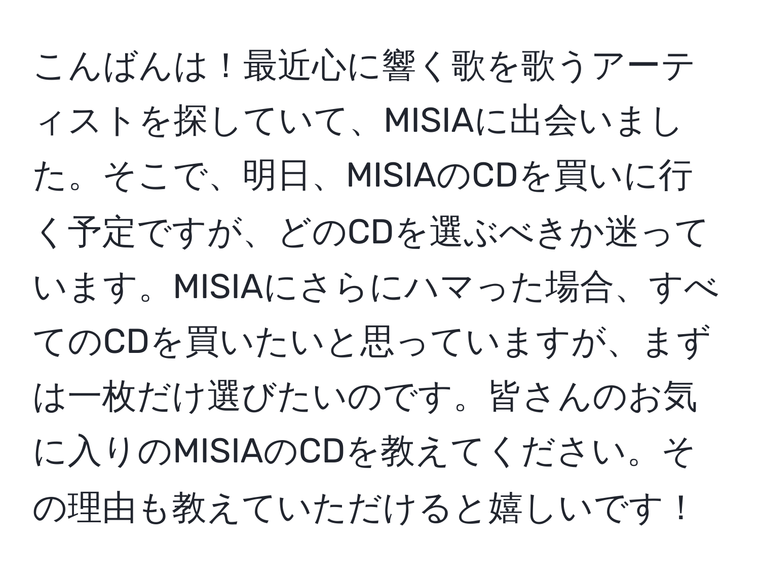 こんばんは！最近心に響く歌を歌うアーティストを探していて、MISIAに出会いました。そこで、明日、MISIAのCDを買いに行く予定ですが、どのCDを選ぶべきか迷っています。MISIAにさらにハマった場合、すべてのCDを買いたいと思っていますが、まずは一枚だけ選びたいのです。皆さんのお気に入りのMISIAのCDを教えてください。その理由も教えていただけると嬉しいです！