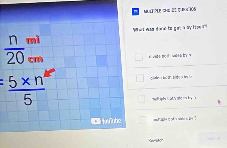 QUESTION
What was done to get n by itself?
 n/20 beginarrayr mi cmendarray
divide both sides by n
= (5* n^4)/5 
divide both sides by 5
multiply both sides by n
YouTube multiply both sides by 5
Rewatch Submi