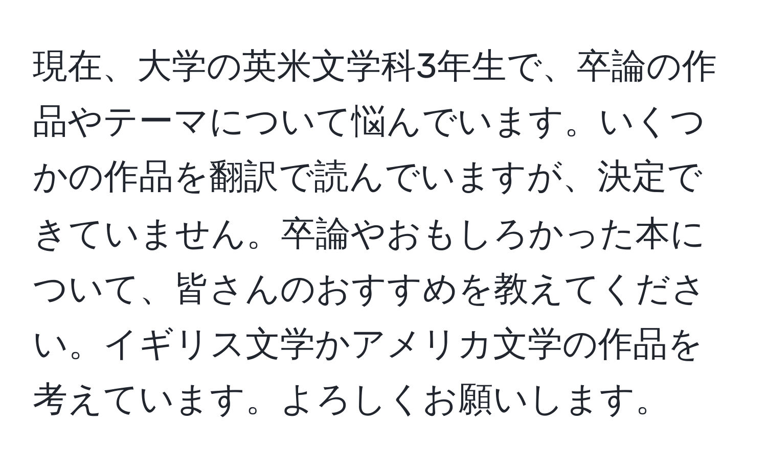 現在、大学の英米文学科3年生で、卒論の作品やテーマについて悩んでいます。いくつかの作品を翻訳で読んでいますが、決定できていません。卒論やおもしろかった本について、皆さんのおすすめを教えてください。イギリス文学かアメリカ文学の作品を考えています。よろしくお願いします。