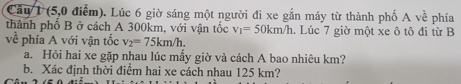 (5,0 điểm). Lúc 6 giờ sáng một người đi xe gắn máy từ thành phố A về phía 
thành phố B ở cách A 300km, với vận tốc v_1=50km/h. Lúc 7 giờ một xe ô tô đi từ B 
về phía A với vận tốc v_2=75km/h. 
a. Hỏi hai xe gặp nhau lúc mấy giờ và cách A bao nhiêu km? 
b. Xác định thời điểm hai xe cách nhau 125 km?