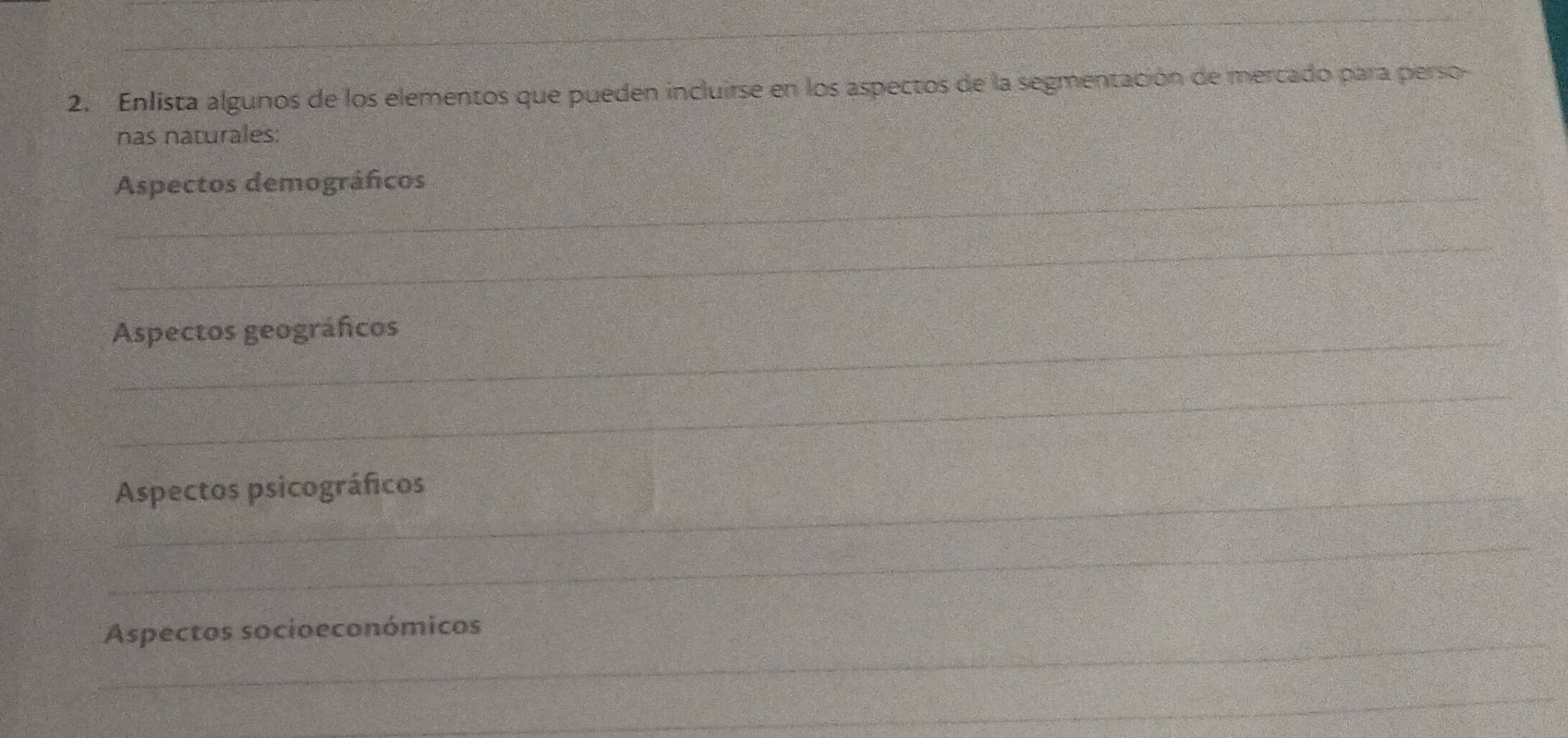 Enlista algunos de los elementos que pueden incluirse en los aspectos de la segmentación de mercado para perso- 
nas naturales: 
_ 
Aspectos demográficos 
_ 
_Aspectos geográficos 
_ 
_Aspectos psicográficos 
_ 
_Aspectos socioeconómicos 
_