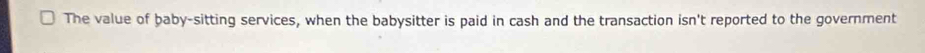 The value of baby-sitting services, when the babysitter is paid in cash and the transaction isn't reported to the government