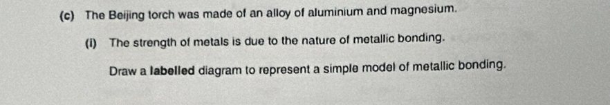 The Beijing torch was made of an alloy of aluminium and magnesium. 
(i) The strength of metals is due to the nature of metallic bonding. 
Draw a labelled diagram to represent a simple model of metallic bonding.