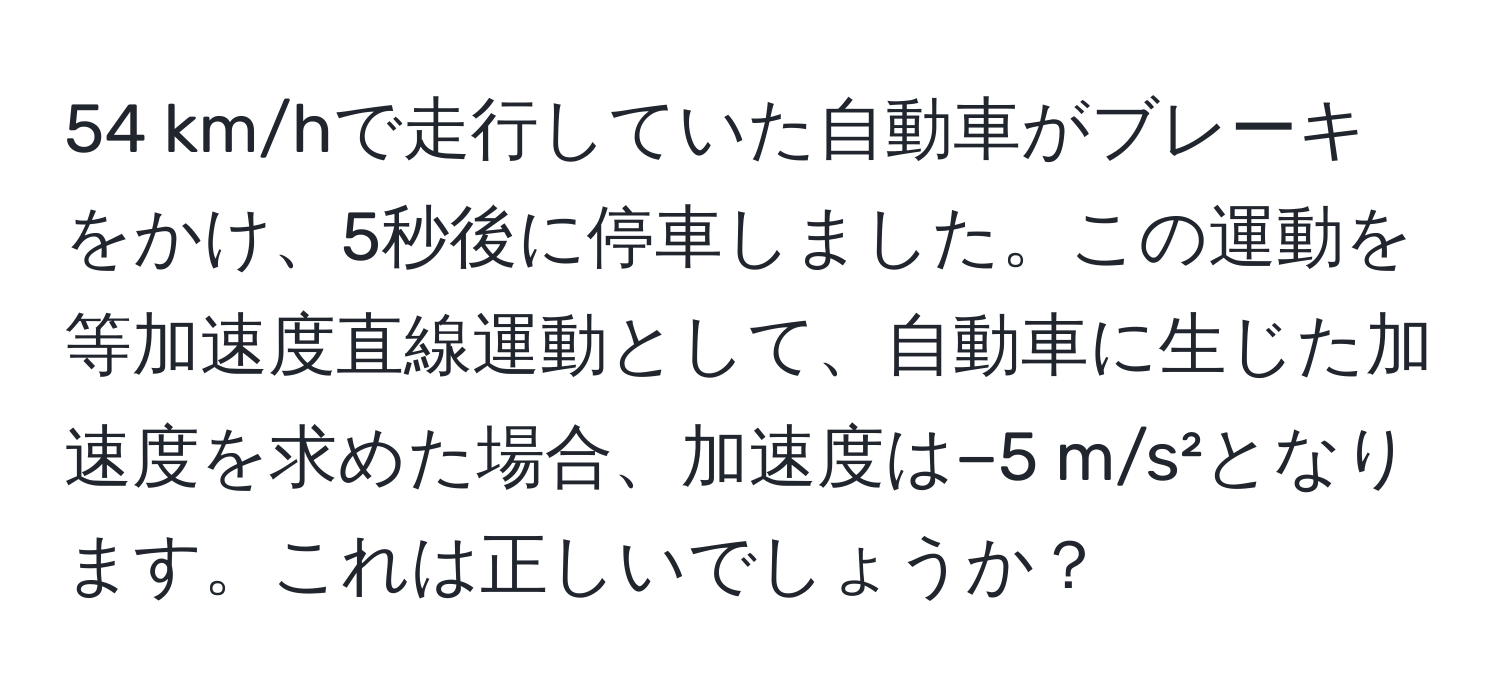 km/hで走行していた自動車がブレーキをかけ、5秒後に停車しました。この運動を等加速度直線運動として、自動車に生じた加速度を求めた場合、加速度は−5 m/s²となります。これは正しいでしょうか？