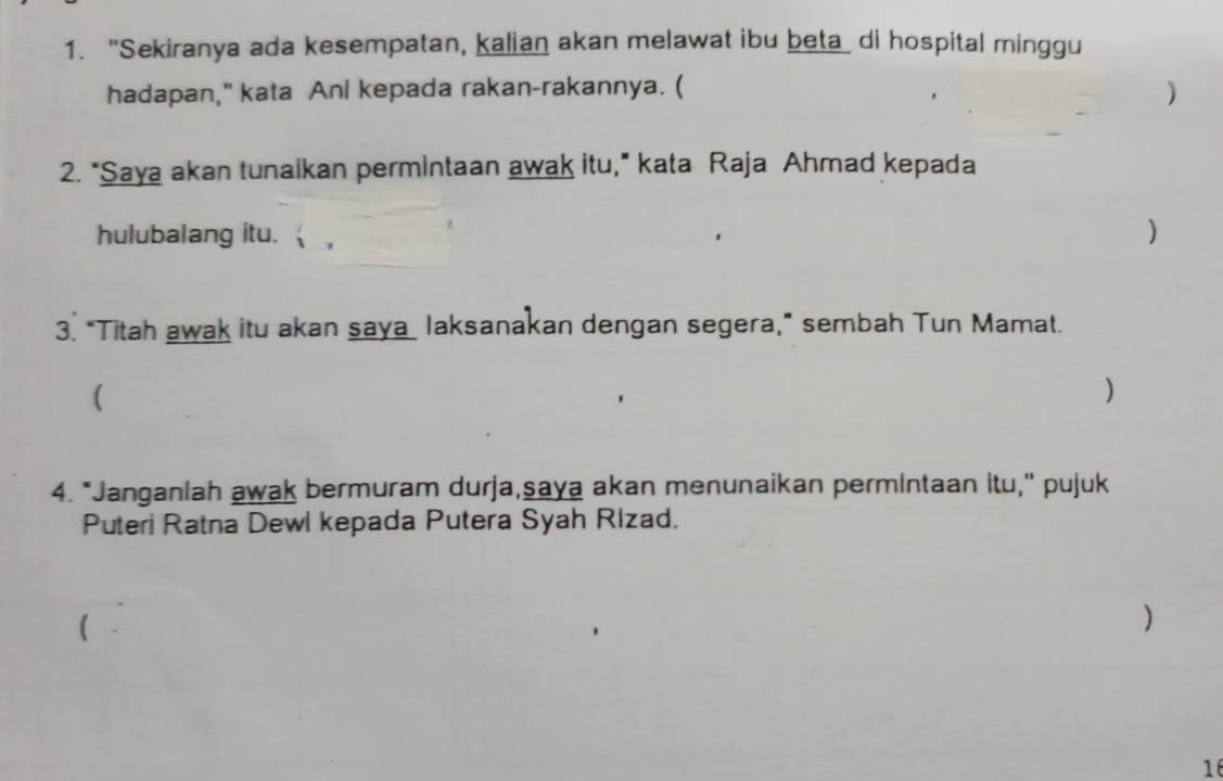 "Sekiranya ada kesempatan, kalian akan melawat ibu beta di hospital minggu 
hadapan," kata Ani kepada rakan-rakannya. ( 
) 
2. "Saya akan tunaikan permintaan awak itu," kata Raja Ahmad kepada 
hulubalang itu. ) 
3. "Titah awak itu akan saya laksanakan dengan segera,” sembah Tun Mamat. 
( 
) 
4. "Janganiah awak bermuram durja,saya akan menunaikan permintaan itu," pujuk 
Puteri Ratna Dewl kepada Putera Syah Rizad. 
) 
1