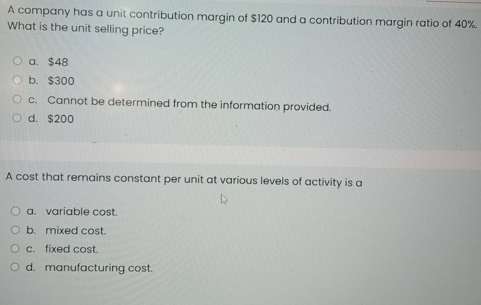 A company has a unit contribution margin of $120 and a contribution margin ratio of 40%.
What is the unit selling price?
a. $48
b. $300
c. Cannot be determined from the information provided.
d. $200
A cost that remains constant per unit at various levels of activity is a
a. variable cost.
b. mixed cost.
c. fixed cost.
d. manufacturing cost.