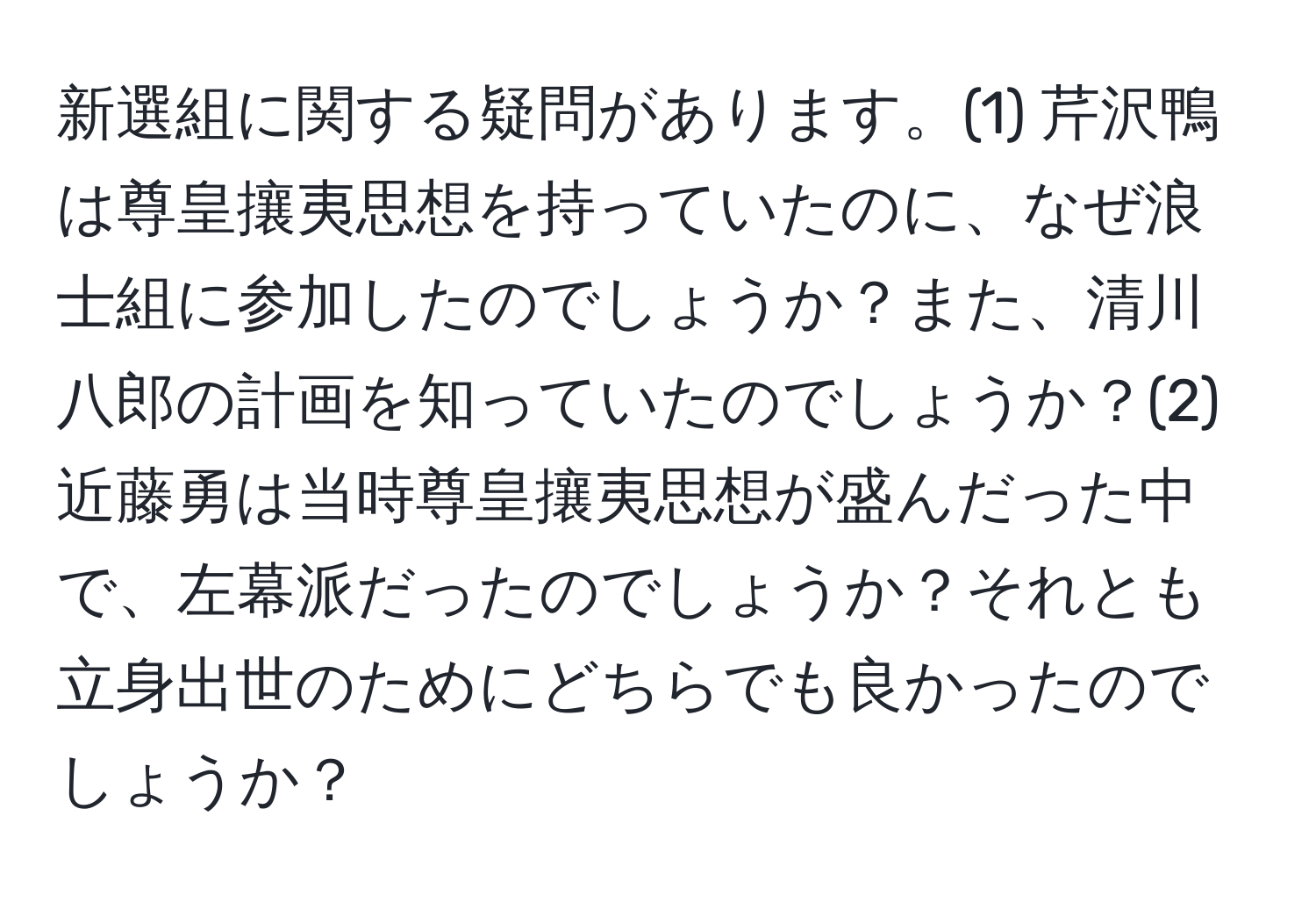 新選組に関する疑問があります。(1) 芹沢鴨は尊皇攘夷思想を持っていたのに、なぜ浪士組に参加したのでしょうか？また、清川八郎の計画を知っていたのでしょうか？(2) 近藤勇は当時尊皇攘夷思想が盛んだった中で、左幕派だったのでしょうか？それとも立身出世のためにどちらでも良かったのでしょうか？