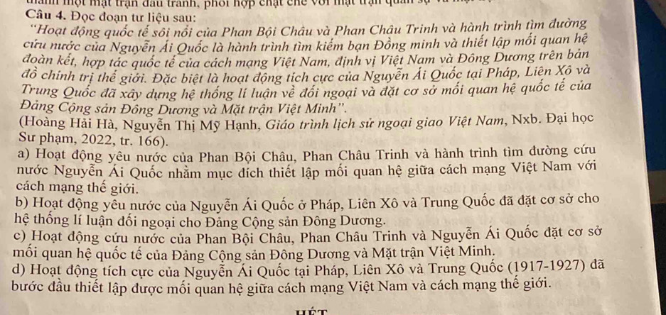 Tanh một mật trận đấu tranh, phối hợp chạt chc với mạt trạn  q
Câu 4. Đọc đoạn tư liệu sau:
''Hoạt động quốc tế sôi nổi của Phan Bội Châu và Phan Châu Trinh và hành trình tìm đường
cứu nước của Nguyễn Ái Quốc là hành trình tìm kiểm bạn Đồng minh và thiết lập mối quan hệ
đoàn kết, hợp tác quốc tế của cách mạng Việt Nam, định vị Việt Nam và Đông Dương trên bản
đồ chính trị thể giới. Đặc biệt là hoạt động tích cực của Nguyễn Ái Quốc tại Pháp, Liên Xô và
Trung Quốc đã xây dựng hệ thống lí luận về đổi ngoại và đặt cơ sở mối quan hệ quốc tế của
Đảng Cộng sản Đông Dương và Mặt trận Việt Minh'.
(Hoàng Hải Hà, Nguyễn Thị Mỹ Hạnh, Giáo trình lịch sử ngoại giao Việt Nam, Nxb. Đại học
Sư phạm, 2022, tr. 166).
a) Hoạt động yêu nước của Phan Bội Châu, Phan Châu Trinh và hành trình tìm đường cứu
nước Nguyễn Ái Quốc nhằm mục đích thiết lập mối quan hệ giữa cách mạng Việt Nam với
cách mạng thế giới.
b) Hoạt động yêu nước của Nguyễn Ái Quốc ở Pháp, Liên Xô và Trung Quốc đã đặt cơ sở cho
hệ thống lí luận đối ngoại cho Đảng Cộng sản Đông Dương.
c) Hoạt động cứu nước của Phan Bội Châu, Phan Châu Trinh và Nguyễn Ái Quốc đặt cơ sở
mối quan hệ quốc tế của Đảng Cộng sản Đông Dương và Mặt trận Việt Minh,
d) Hoạt động tích cực của Nguyễn Ái Quốc tại Pháp, Liên Xô và Trung Quốc (1917-1927) đã
bước đầu thiết lập được mối quan hệ giữa cách mạng Việt Nam và cách mạng thế giới.