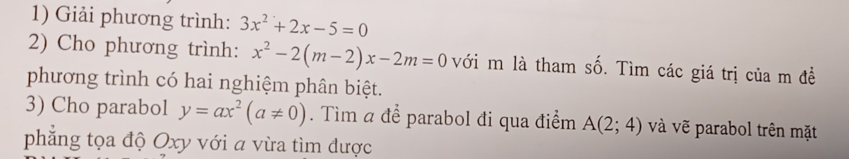 Giải phương trình: 3x^2+2x-5=0
2) Cho phương trình: x^2-2(m-2)x-2m=0 với m là tham số. Tìm các giá trị của m đề 
phương trình có hai nghiệm phân biệt. 
3) Cho parabol y=ax^2(a!= 0). Tìm a để parabol đi qua điểm A(2;4) và vẽ parabol trên mặt 
phẳng tọa độ Oxy với a vừa tìm được