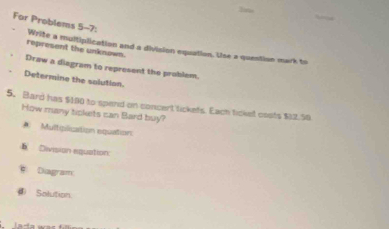 In 
For Problems 5-7: 
Write a multiplication and a division equation. Use a question mark to 
represent the unknown. 
Draw a diagram to represent the problem. 
Determine the solution. 
5. Bard has $100 to spend on concent tickets. Each ticket costs $12.50
How many tipkets can Bard buy? 
A Multglication equation: 
Division equation: 
Diagram 
④ Solution: