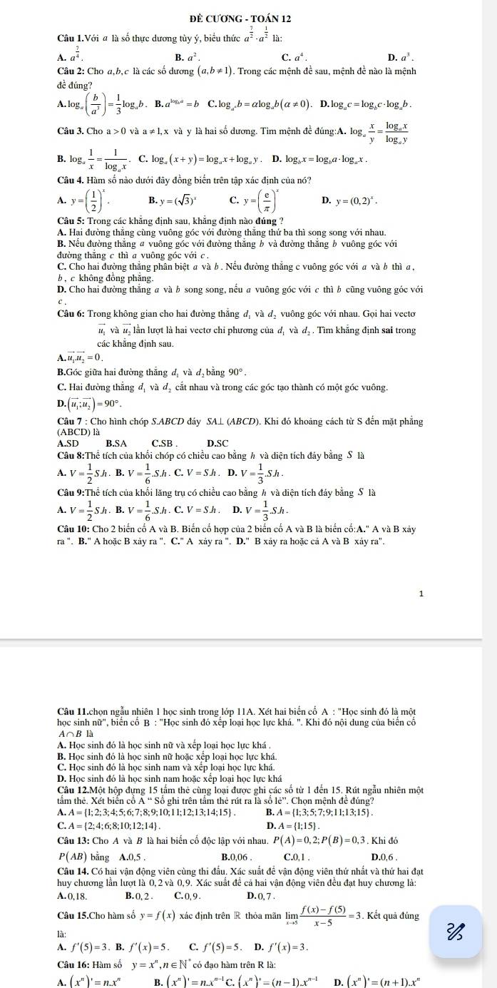 ĐÊ CƯƠNG - TOÁN 12
Câu 1.Với # là số thực dương tùy ý, biểu thức a^(frac 7)2· a^(frac 1)21a:
A. a^(frac 2)4.
B a^2.
C. a^4. D. a^3.
Câu 2: Cho a,b,c là các số dương (a,b!= 1) 1. Trong các mệnh đề sau, mệnh đề nào là mệnh
đề đúng?
.log _a( b/a^3 )= 1/3 log _ab. B. a^(log _a)a=b C log _a^xb=alpha log _ab(alpha != 0). D. log _ac=log _bc· log _ab.
và và y là hai số dương. Tìm mệnh đề đúng:A. log _a x/y =frac log _axlog _ay
B. log _a 1/x =frac 1log _ax. C. log _a(x+y)=log _ax+log _ay. D. log _bx=log _b a· log.x .
Câu 4. Hàm số nào dưới đây đồng biển trên tập xác định của nó?
A. y=( 1/2 )^x. B. y=(sqrt(3))^x C. y=( e/π  )^x D. y=(0,2)^x.
Câu 5: Trong các khẳng định sau, khẳng định nào đúng ?
A. Hai đường thắng cùng vuông góc với đường thắng thứ ba thì song song với nhau.
B. Nếu đường thẳng # vuông góc với đường thắng b và đường thắng b vuông góc với
đường thắng c thì a vuông góc với c ,
C. Cho hai đường thắng phân biệt a và b . Nếu đường thắng c vuông góc với a và b thì a,
b , c không đồng phăng.
D. Cho hai đường thẳng a và b song song, nếu a vuông góc với c thì b cũng vuông góc với
C.
Câu 6: Trong không gian cho hai đường thắng đị và đạ vuông góc với nhau. Gọi hai vectơ
l và l, lần lượt là hai vectơ chi phương của đị và d, . Tìm khẳng định sai trong
các khẳng định sau.
4.vector u_1vector u_2=0.
B.Góc giữa hai đường thắng đị và d.b ằng 90°.
C. Hai đường thẳng đị và đị cắt nhau và trong các góc tạo thành có một góc vuông.
D. (vector u_1;vector u_2)=90°.
Câu 7 : Cho hình chóp S.ABCD đáy SA⊥ (ABCD). Khi đó khoảng cách từ S đến mặt phẳng
(ABCD) là
A.SD B.SA C.SB . D.SC
Câu 8:Thể tích của khối chóp có chiều cao bằng h và diện tích đáy bằng S là
A. V= 1/2 Sh. B. V= 1/6 .S.h.C.V=Sh. D. V= 1/3 .Sh.
Câu 9:Thể tích của khối lăng trụ có chiều cao bằng h và diện tích đáy bằng S là
A. V= 1/2 Sh. B. V= 1/6 Sh.C.V=Sh D. V= 1/3 .S.h.
Câu 10: Cho 2 biến cố A và B. Biến cố hợp của 2 biển cố A và B là biển cố:A." A và B xảy
r^ a ". B." A hoặc B xảy ra '. C.' A xảy ra''.D.''Bxa ây ra hoặc cả A và B xảy ra".
Câu 11.chon ngẫu nhiên 1 học sinh trong lớp 11A. Xét hai biển cố A : "Học sinh đó là một
hoc sinh , biển cố B : "Học sinh đó xếp loại học lực khá. ". Khi đó nội dung của biển cố
Ao B là
A. Học sinh đó là học sinh nữ và xếp loại học lực khá
B. Học sinh đó là học sinh nữ hoặc xếp loại học lực khá.
C. Học sinh đó là học sinh nam và xếp loại học lực khá.
D. Học sinh đó là học sinh nam hoặc xếp loại học lực khá
Câu 12.Một hộp đựng 15 tấm thẻ cùng loại được ghi các số từ 1 đến 15. Rút ngẫu nhiên một
tầm thẻ. Xét biển cố Á “ Số ghi trên tấm thẻ rút ra là số c'? Chọn mệnh đề đúng?
A. A= 1;2;3;4;5;6;7;8;9;10;11;12;13;14;15 . B. A= 1;3;5;7;9;11;13;15 .
C. A= 2;4;6;8;10;12;14 . D. A= 1;15 .
Câu 13: Cho A và B là hai biến cố độc lập với nhau. P(A)=0,2;P(B)=0,3. Khi đá
P(AB) bằng A.0,5 . B.0.06 . C.0,1 . D.0,6 .
Câu 14. Có hai vận động viên cùng thi đấu. Xác suất để vận động viên thứ nhất và thứ hai đạt
huy chương lần lượt là 0,2 và 0,9. Xác suất để cả hai vận động viên đều đạt huy chương là:
A.0,18. B. 0, 2 . C.0, 9. D. 0, 7 .
Câu 15.Cho hàm số y=f(x) xác định trên R thỏa mãn limlimits _xto 5 (f(x)-f(5))/x-5 =3.. Kết quả đúng
là:

A. f'(5)=3.B.f'(x)=5. C. f'(5)=5. D. f'(x)=3.
Câu 16: Hàm số y=x^n,n∈ N^* có đao hàm trên R là:
A. (x^n)'=n.x^n B. (x^n)'=n.x^(n-1)C.(x^n)'=(n-1).x^(n-1) D. (x^n)'=(n+1).x^n