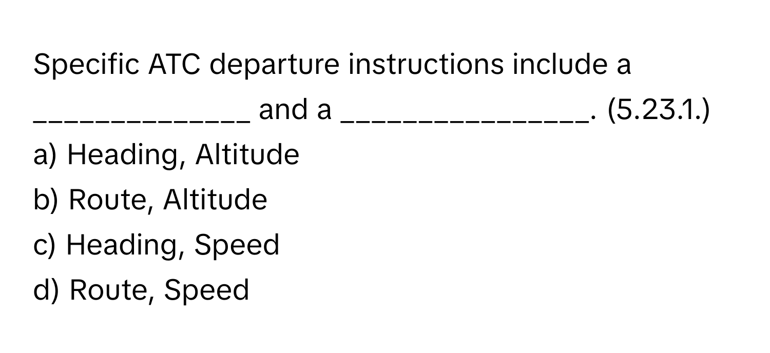 Specific ATC departure instructions include a ______________ and a ________________. (5.23.1.)

a) Heading, Altitude
b) Route, Altitude
c) Heading, Speed
d) Route, Speed