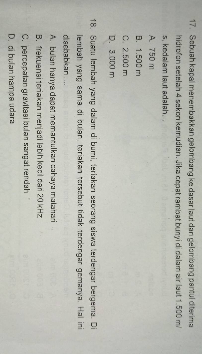 Sebuah kapal menembakkan gelombang ke dasar laut dan gelombang pantul diterima
hidrofon setelah 4 sekon kemudian. Jika cepat rambat bunyi di dalam air laut 1.500 m/
s, kedalam laut adalah...
A. 750 m
B. 1.500 m
C. 2.500 m
D. 3.000 m
18. Suatu lembah yang dalam di bumi, teriakan seorang siswa terdengar bergema. Di
lembah yang sama di bulan, teriakan tersebut tidak terdengar gemanya. Hal ini
disebabkan ....
A. bulan hanya dapat memantulkan cahaya matahari
B. frekuensi teriakan menjadi lebih kecil dari 20 kHz
C. percepatan gravitasi bulan sangat rendah
D. di bulan hampa udara