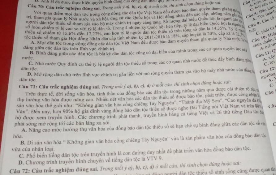 Anh H đã được thực hiện quyển bình đăng của công dân theo quy tị
A. tuần (1
Câu 70: Câu trắc nghiệm đúng sai. Trong mỗi ý α), b), c), đ) ở mỗi cầu, thi sinh chọn đúng hoặc sai.  Câu
C. bột sân sí,
Với quan điểm mọi dân tộc trong cộng đồng các dân tộc Việt Nam đều được bảo đâm quyền tham gia hệ thống
trị, tham gia quản lý Nhà nước và xã hội, ứng cử vào Quốc hội và Hội đồng nhân dân các cấp, những năm gân đị Câu 8: Đâu khôi
số luôn chiếm tỷ lệ cao sơ với tỷ lệ dân số. Trong 4 nhiệm kỷ Quốc hội liên tiếp, tỷ lệ đại biểu Quốc hội là người c Câu 9: Các tổ A. Tòa thánh
người dân tộc thiều số tham gia vào bộ máy chính trị ngày càng tăng. Số lượng đại biểu Quốc hội là người dân từ
thiều số chiếm từ 15,6% đến 17,27%, cao hơn tỷ lệ người dân tộc thiểu số trên tổng số dân là 14,35%. Tỷ lệ nga luật
tộc thiểu số tham gia Hội đồng Nhân dân cấp tính nhiệm kỷ 2011-2016 là 18%, cấp huyện là 20%, cấp xã là 22,5%
A. Mọi dân tộc trong cộng đồng các dân tộc Việt Nam đều được bảo đám quyền tham gia quản lý Nhà nước là ba  Câu 10: Hiệt C. phải từ
chùa chiền, I
đăng giữa các dân tộc trên lĩnh vực chính trị
B. Binh đẳng giữa các dân tộc là bắt kỳ dân dân tộc cũng có đại biểu của mình trong các cơ quan quyển lực nhà
A. mê tír
Câu 11: Q
nước. A. xây
C. Nhà nước Quy định cụ thể tỷ lệ người dân tộc thiểu số trong các cơ quan nhà nước để thúc đầy bình đẳng gia
C. lợi
dân tộc.
D. Mở rộng dân chủ trên lĩnh vực chính trị gắn liền với mở rộng quyền tham gia vào bộ máy nhà nước của đồng Câu 12:
ngưỡng
dân tộc. A. >
Câu 71: Câu trắc nghiệm đúng sai. Trong mỗi ý a), b), c), đ) ở mỗi cầu, thi sinh chọn đúng hoặc sai:
C. 
Trên thực tế, đời sống văn hóa, tinh thần của đồng bảo các dân tộc trong những năm qua được cái thiện rõ rệt
thụ hưởng văn hóa được năng cao. Nhiều nét văn hóa các dân tộc thiếu số được bảo tồn, phát triển, được công nhận Câu
săn văn hóa thể giới như: “Không gian văn hóa cổng chiêng Tây Nguyên”, “Thánh địa Mỹ Sơn”, ''Cao nguyên đá Đ
Văn''. Đến nay, hơn 90% hộ gia đình vùng đồng bảo dân tộc thiều số được nghe Đải Tiếng nói Việt Nam và trên 80% Câ
hộ được xem truyền hình. Các chương trình phát thanh, truyền hình bằng cá tiếng Việt và 26 thứ tiếng Dân tộc đ
phát sóng mở rộng tới các bản làng xa xôi.
A. Nâng cao mức hưởng thụ văn hóa của đồng bào dân tộc thiều số sẽ hạn chế sự bình đẳng giữa các dân tộc về và C
hóa.
B. Di sản văn hóa “ Không gian văn hóa cổng chiêng Tây Nguyên” vừa là sản phẩm văn hóa của đồng bào dân tộc
vừa của nhân loại.
C. Phổ biến tiếng dân tộc trên truyền hình là con đường duy nhất đề phát triển văn hóa đồng bào dân tộc.
D. Chương trình truyền hình chuyên về tiếng dân tộc là VTV 9.
Câu 72: Câu trắc nghiệm đúng sai. Trong mỗi ý a), b), c), đ) ở mỗi câu, thi sinh chọn đứng hoặc sai:
g người dân tộc thiểu số sinh sống cũng được quan tâm