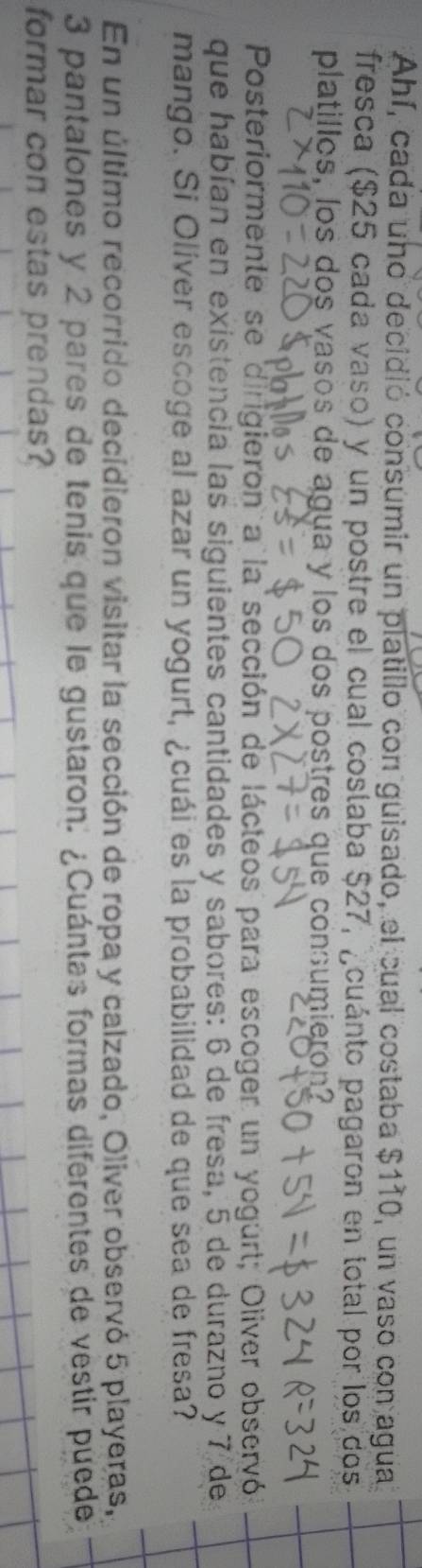 Ahí, cada uno decidió consumir un platillo con guisado, el cual costaba $110, un vaso con agua 
fresca ($25 cada vaso) y un postre el cual costaba $27, ¿cuánto pagaron en total por los dos 
platillos, los dos vasos de agua y los dos postres que consumieron? 
Posteriormente se dirigieron a la sección de lácteos para escoger un yogurt; Oliver observó 
que habían en existencia las siguientes cantidades y sabores: 6 de fresa, 5 de durazno y 7 de 
mango. Si Olíver escoge al azar un yogurt, ¿cuái es la probabilidad de que sea de fresa? 
En un último recorrido decidieron visitar la sección de ropa y calzado, Oliver observó 5 playeras,
3 pantalones y 2 pares de tenis que le gustaron. ¿Cuántas formas diferentes de vestir puede 
formar con estas prendas?
