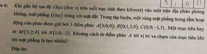 Su 6: Khi gắn hệ tọa độ Oxyz (đơn vị trên mỗi trục tính theo kilomet) vào một trận địa pháo phòng 
không, mặt phẳng (Oxy) trùng với mặt đất. Trong tập luyện, một vùng mặt phẳng trong tầm hoạt 
động của pháo được giữ bởi 3 điểm pháo A(3;0;0); B(0;1,5;0); C(0;0;-1,5). Một mục tiêu bay 
tù M(5;2;4) tới N(1;0;-2). Khoảng cách từ điểm pháo A tới vị trí va chạm của mục tiêu khi 
tới mặt phẳng là bao nhiêu? 
Đáp án: