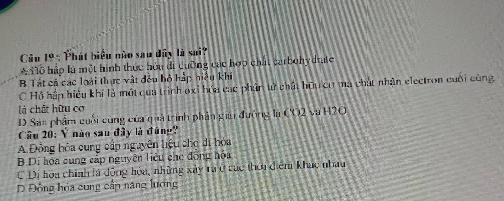 Phát biểu nào sau dây là sai?
A lỗ hấp là một hình thức hỏa dị dưỡng các hợp chất carbohydrate
B Tất cả các loài thực vật đều hô hấp hiểu khí
C Hồ hắp hiểu khí là một quá trình óxi hóa các phân tử chất hữu cư mà chất nhận electron cuối cùng
là chất hữu cơ
D.Sân phẩm cuối cùng của quá trình phân giải đường là CO2 và H2O
Câu 20: Ý nào sau đây là đúng?
A.Đồng hóa cung cấp nguyên liệu chọ di hóa
B.Di hóa cung cấp nguyên liêu cho đồng hóa
C.Dị hóa chính là đồng hóa, những xây ra ở các thời điểm khác nhau
D Đồng hỏa cung cấp năng lượng